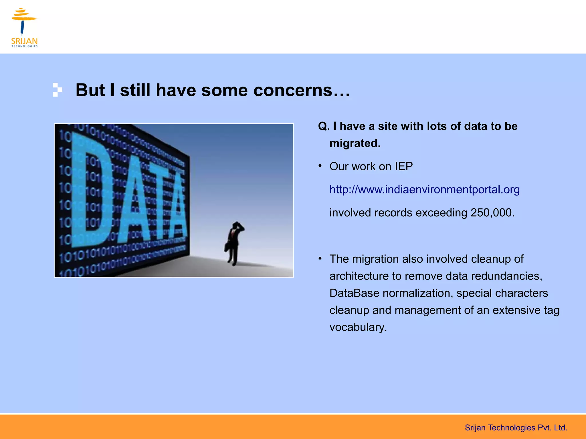 But I still have some concerns…
                           Q. I have a site with lots of data to be
                             migrated.
                           • Our work on IEP

                             http://www.indiaenvironmentportal.org

                             involved records exceeding 250,000.



                           • The migration also involved cleanup of
                             architecture to remove data redundancies,
                             DataBase normalization, special characters
                             cleanup and management of an extensive tag
                             vocabulary.




                                                        Srijan Technologies Pvt. Ltd.
 