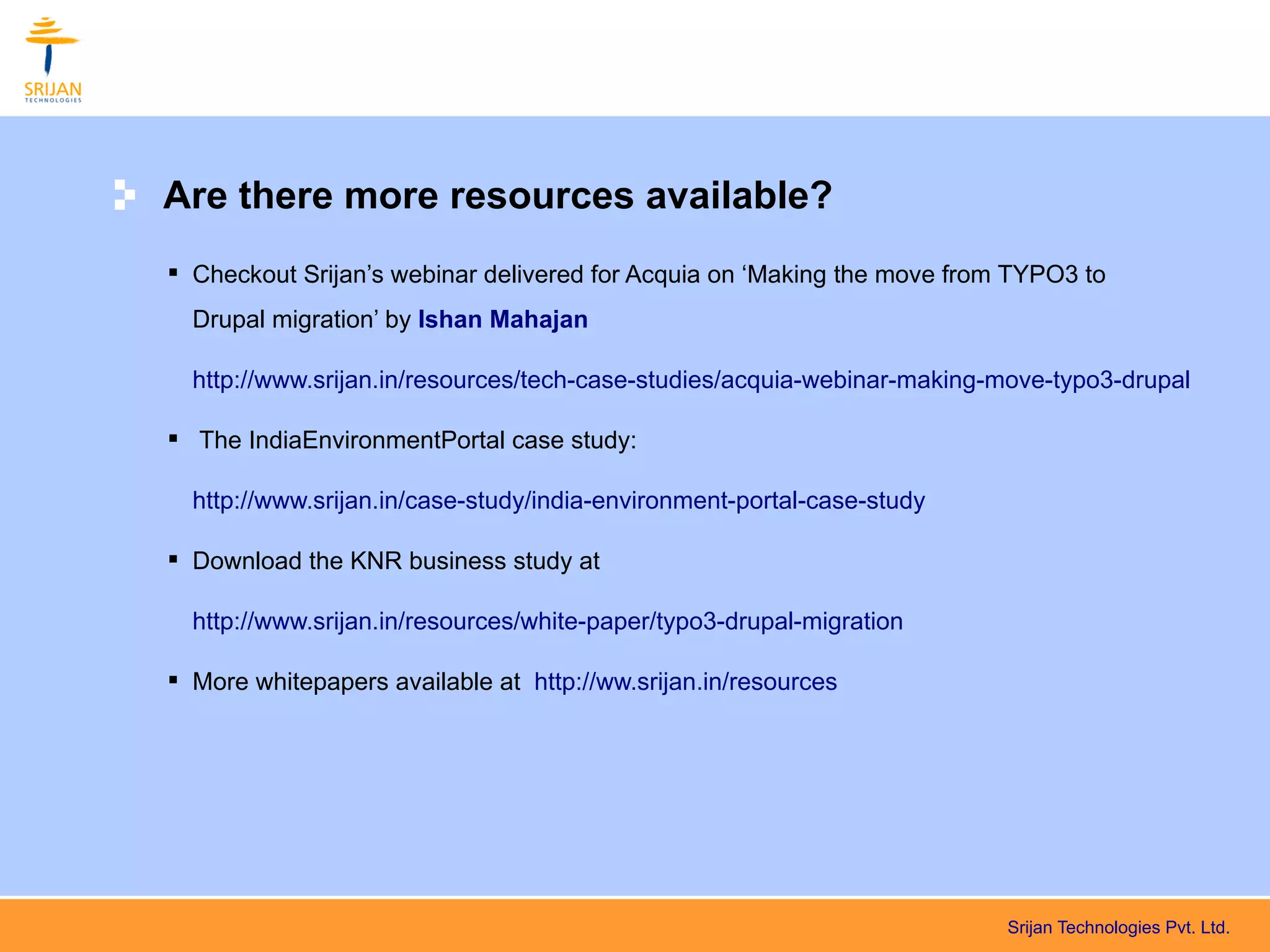 Are there more resources available?
 Checkout Srijan’s webinar delivered for Acquia on ‘Making the move from TYPO3 to
  Drupal migration’ by Ishan Mahajan

  http://www.srijan.in/resources/tech-case-studies/acquia-webinar-making-move-typo3-drupal

 The IndiaEnvironmentPortal case study:

  http://www.srijan.in/case-study/india-environment-portal-case-study

 Download the KNR business study at

  http://www.srijan.in/resources/white-paper/typo3-drupal-migration

 More whitepapers available at http://ww.srijan.in/resources




                                                                         Srijan Technologies Pvt. Ltd.
 
