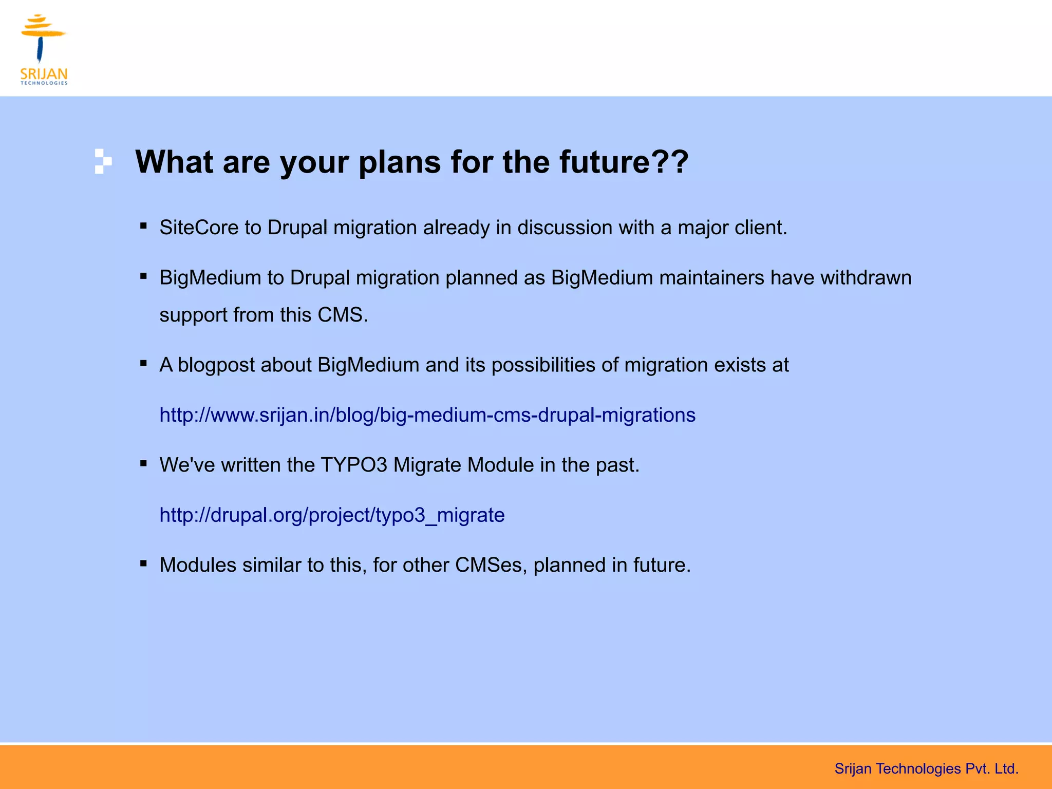What are your plans for the future??
 SiteCore to Drupal migration already in discussion with a major client.

 BigMedium to Drupal migration planned as BigMedium maintainers have withdrawn
  support from this CMS.

 A blogpost about BigMedium and its possibilities of migration exists at

  http://www.srijan.in/blog/big-medium-cms-drupal-migrations

 We've written the TYPO3 Migrate Module in the past.

  http://drupal.org/project/typo3_migrate

 Modules similar to this, for other CMSes, planned in future.




                                                                            Srijan Technologies Pvt. Ltd.
 