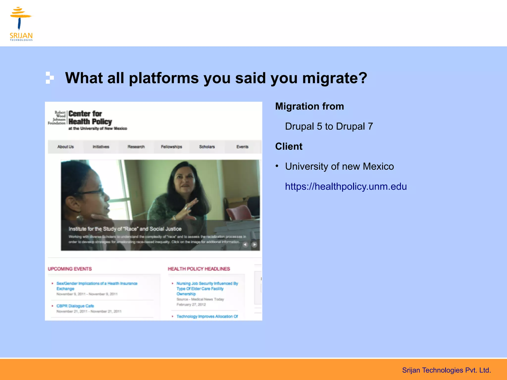 What all platforms you said you migrate?
                           Migration from

                             Drupal 5 to Drupal 7

                           Client
                           • University of new Mexico

                             https://healthpolicy.unm.edu




                                                        Srijan Technologies Pvt. Ltd.
 