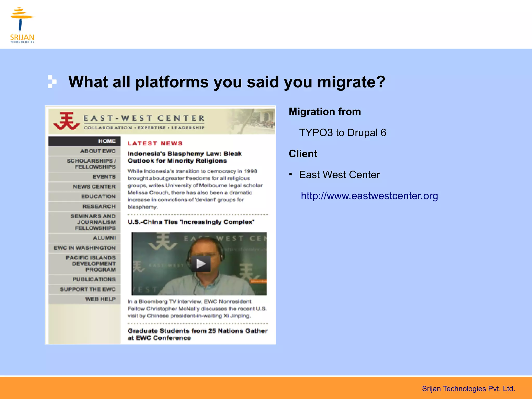 What all platforms you said you migrate?
                           Migration from

                             TYPO3 to Drupal 6

                           Client
                           • East West Center

                             http://www.eastwestcenter.org




                                                      Srijan Technologies Pvt. Ltd.
 