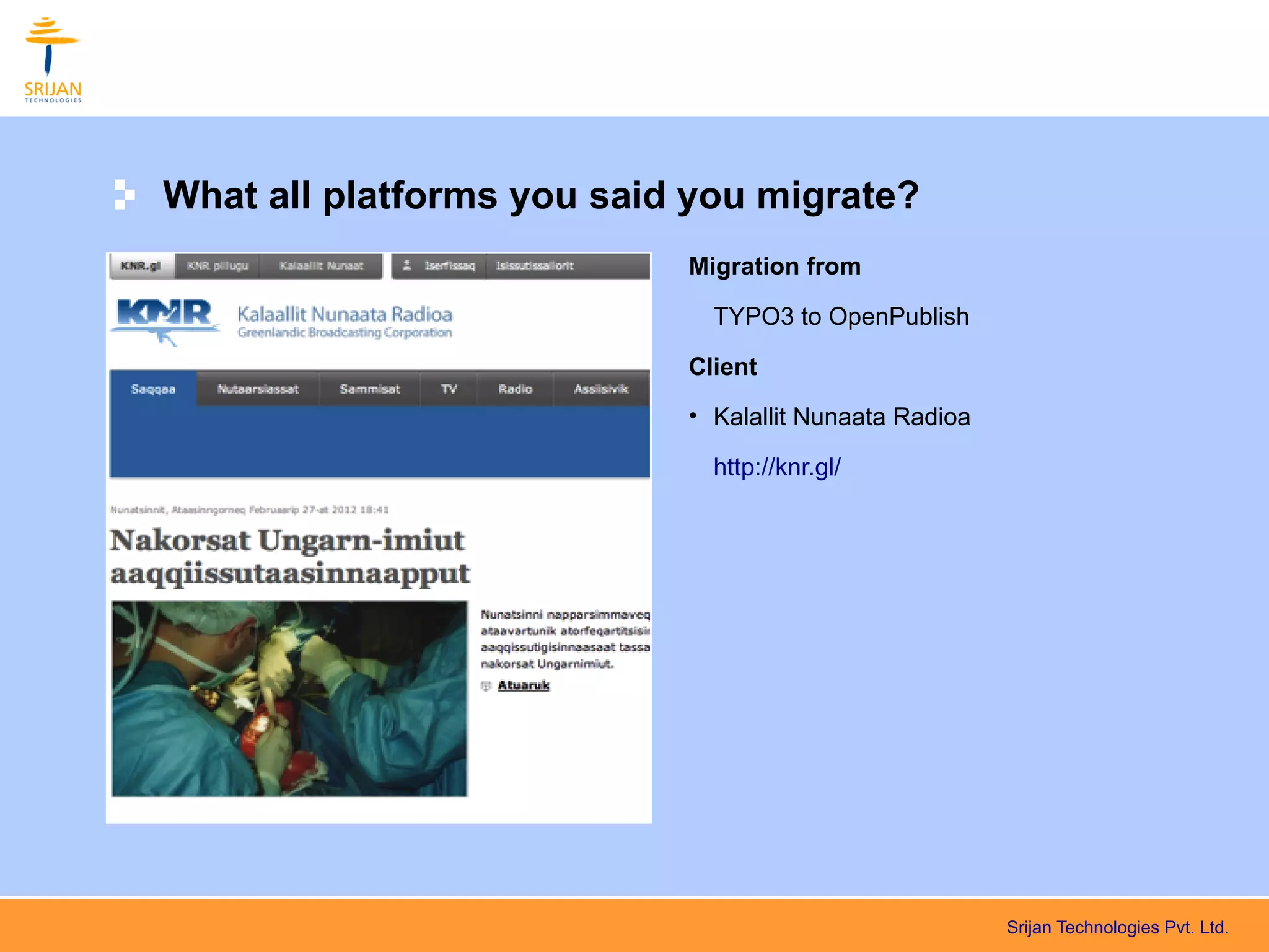 What all platforms you said you migrate?
                           Migration from

                             TYPO3 to OpenPublish

                           Client
                           • Kalallit Nunaata Radioa

                             http://knr.gl/




                                                       Srijan Technologies Pvt. Ltd.
 