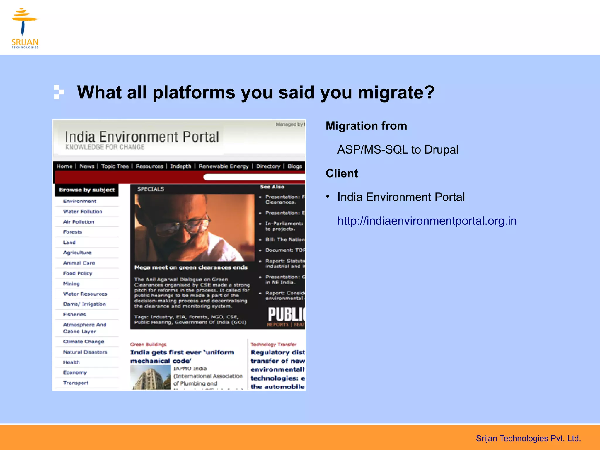 What all platforms you said you migrate?
                           Migration from

                             ASP/MS-SQL to Drupal

                           Client
                           • India Environment Portal

                             http://indiaenvironmentportal.org.in




                                                        Srijan Technologies Pvt. Ltd.
 
