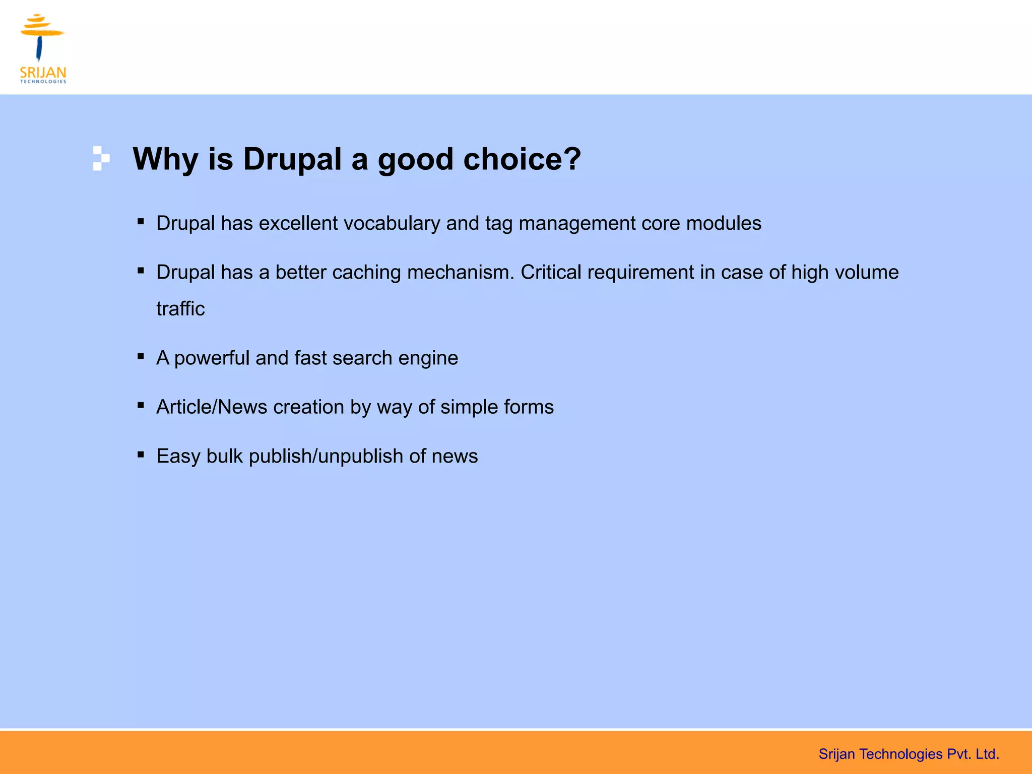 Why is Drupal a good choice?
 Drupal has excellent vocabulary and tag management core modules

 Drupal has a better caching mechanism. Critical requirement in case of high volume
  traffic

 A powerful and fast search engine

 Article/News creation by way of simple forms

 Easy bulk publish/unpublish of news




                                                                           Srijan Technologies Pvt. Ltd.
 
