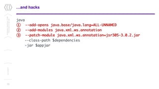 …and hacks
java
① --add-opens java.base/java.lang=ALL-UNNAMED
② --add-modules java.xml.ws.annotation
③ --patch-module java.xml.ws.annotation=jsr305-3.0.2.jar
--class-path $dependencies
-jar $appjar
10
Confidential/Restricted/Public
Presentationorparttitle
13/11/2017
 