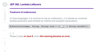 JEP 302: Lambda Leftovers
Treatment of underscores
In many languages, it is common to use an underscore (_) to denote an unnamed
lambda parameter (and similarly for method and exception parameters):
(…)
Phase 2 came in Java 9, when this warning became an error.
12
Confidential/Restricted/Public
Presentationorparttitle
13/11/2017
BiFunction<Integer, String, String> biss = (i, _) -> String.valueOf(i);
 