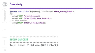 private static final Map<String, ErrorReason> ERROR_REASON_MAPPER =
map(
entry("1001", Format_Incorrect),
entry("1002", Format_Expiry_Date_Incorrect),
// 95 more entries
entry(”6027", Entity_Already_Active));
19
Case studyConfidential/Restricted/Public
Presentationorparttitle
13/11/2017
----------------------------------
BUILD SUCCESS
----------------------------------
Total time: 01:08 min (Wall Clock)
 