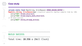 20
Case studyConfidential/Restricted/Public
Presentationorparttitle
13/11/2017
private static final Map<String, ErrorReason> ERROR_REASON_MAPPER =
MapUtils.<String, ErrorReason>map( //explicit generics improve compile time by ~50s
entry("1001", Format_Incorrect),
entry("1002", Format_Expiry_Date_Incorrect),
// 95 more entries
entry(”6027", Entity_Already_Active));
----------------------------------
BUILD SUCCESS
----------------------------------
Total time: 10.556 s (Wall Clock)
 