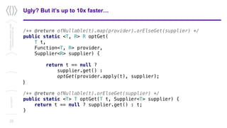 Ugly? But it’s up to 10x faster…
/** @return ofNullable(t).map(provider).orElseGet(supplier) */
public static <T, R> R optGet(
T t,
Function<T, R> provider,
Supplier<R> supplier) {
return t == null ?
supplier.get() :
optGet(provider.apply(t), supplier);
}
/** @return ofNullable(t).orElseGet(supplier) */
public static <T> T optGet(T t, Supplier<T> supplier) {
return t == null ? supplier.get() : t;
}
25
Confidential/Restricted/Public
Presentationorparttitle
13/11/2017
 