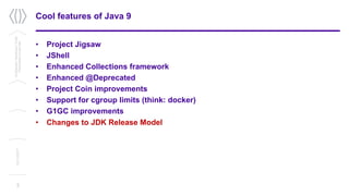 Cool features of Java 9
• Project Jigsaw
• JShell
• Enhanced Collections framework
• Enhanced @Deprecated
• Project Coin improvements
• Support for cgroup limits (think: docker)
• G1GC improvements
• Changes to JDK Release Model
3
Confidential/Restricted/Public
Presentationorparttitle
13/11/2017
 