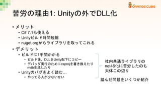 苦労の理由1: Unityの外でDLL化
• メリット
• C# 7.1も使える
• Unityビルド時間短縮
• nuget.orgからライブラリを取ってこれる
• デメリット
• ビルドに1手間かかる
• ビルド後、DLLをUnity配下に...