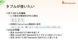 タプルが使いたい
• C# 7.0からの機能
• ()で匿名の構造体を作れる構文
• 内部的にValueTuple構造体に依存
• Unityの問題
• 症状: Androidでだけ例外を起こす
• 原因: Unityが.NET Standar...