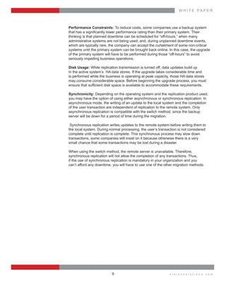 W H I T E    P A P E R
v i s i o n s o l u t i o n s . c o m9
Performance  Constraints:  To  reduce  costs,  some  companies  use  a  backup  system  
  
thinking  is  that  planned  downtime  can  be  scheduled  for  “off-­hours,”  when  many    
administrative  systems  are  not  being  used;;  and,  during  unplanned  downtime  events,  
which  are  typically  rare,  the  company  can  accept  the  curtailment  of  some  non-­critical  
systems  until  the  primary  system  can  be  brought  back  online.  In  this  case,  the  upgrade  
of  the  primary  system  will  have  to  be  performed  during  those  “off-­hours”  to  avoid    
seriously  impeding  business  operations.
Disk  Usage:  While  replication  transmission  is  turned  off,  data  updates  build  up
in  the  active  system’s    HA  data  stores.  If  the  upgrade  takes  considerable  time  and  
is  performed  while  the  business  is  operating  at  peak  capacity,  those  HA  data  stores    
may  consume  considerable  space.  Before  beginning  the  upgrade  process,  you  must  
Synchronicity:  Depending  on  the  operating  system  and  the  replication  product  used,    
you  may  have  the  option  of  using  either  asynchronous  or  synchronous  replication.  In  
asynchronous  mode,  the  writing  of  an  update  to  the  local  system  and  the  completion    
of  the  user  transaction  are  independent  of  replication  to  the  remote  system.  Only    
asynchronous  replication  is  compatible  with  the  switch  method,  since  the  backup    
server  will  be  down  for  a  period  of  time  during  the  migration.
  
  Synchronous  replication  writes  updates  to  the  remote  system  before  writing  them  to    
the  local  system.  During  normal  processing,  the  user’s  transaction  is  not  considered  
complete  until  replication  is  complete.  This  synchronous  process  may  slow  down    
transactions,  some  companies  still  insist  on  it  because  otherwise  there  is  a  very    
small  chance  that  some  transactions  may  be  lost  during  a  disaster.
When  using  the  switch  method,  the  remote  server  is  unavailable.  Therefore,    
synchronous  replication  will  not  allow  the  completion  of  any  transactions.  Thus,    
if  the  use  of  synchronous  replication  is  mandatory  in  your  organization  and  you    
can’t  afford  any  downtime,  you  will  have  to  use  one  of  the  other  migration  methods.
 