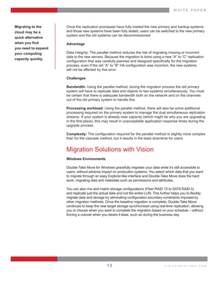 W H I T E    P A P E R
v i s i o n s o l u t i o n s . c o m1 2
Once  the  replication  processes  have  fully  loaded  the  new  primary  and  backup  systems  
and  those  new  systems  have  been  fully  tested,  users  can  be  switched  to  the  new  primary  
system  and  the  old  systems  can  be  decommissioned.
Advantage
Data  Integrity:  The  parallel  method  reduces  the  risk  of  migrating  missing  or  incorrect  
data  to  the  new  servers.  Because  the  migration  is  done  using  a  new  “A”  to  “C”  replication  
  
  
will  not  be  affected  by  this  error.
Challenges
Bandwidth:  Using  the  parallel  method,  during  the  migration  process  the  old  primary  
system  will  have  to  replicate  data  and  objects  to  two  systems  simultaneously.  You  must  
be  certain  that  there  is  adequate  bandwidth  both  on  the  network  and  on  the  channels  
out  of  the  old  primary  system  to  handle  this.
Processing  workload:  Using  the  parallel  method,  there  will  also  be  some  additional  
processing  required  on  the  primary  system  to  manage  the  dual  simultaneous  replication  
streams.  If  your  system  is  already  near  capacity  (which  might  be  why  you  are  upgrading  
upgrade  process.
Complexity:  
than  for  the  cascade  method,  but  it  results  in  the  least  downtime  for  users.
Migration  Solutions  with  Vision
Windows  Environments
Double-­Take  Move  for  Windows  gracefully  migrates  your  data  while  it’s  still  accessible  to    
users,  without  adverse  impact  on  production  systems.  You  select  which  data  that  you  want  
to  migrate  through  an  easy  Explorer-­like  interface  and  Double-­Take  Move  does  the  hard  
work,  migrating  data  and  metadata  such  as  permissions  and  attributes.
  
  
other  migration  methods.  Once  the  baseline  migration  is  complete,  Double-­Take  Move  
continues  to  keep  the  new  target  storage  synchronized  using  real-­time  replication,  allowing  
you  to  choose  when  you  want  to  complete  the  migration  based  on  your  schedule  –  without  
forcing  a  cutover  when  you  desire  it  least,  such  as  during  the  business  day.
Migrating  to  the  
cloud  may  be  a    
quick  alternative  
  
you  need  to  expand  
your  computing    
capacity  quickly.
 