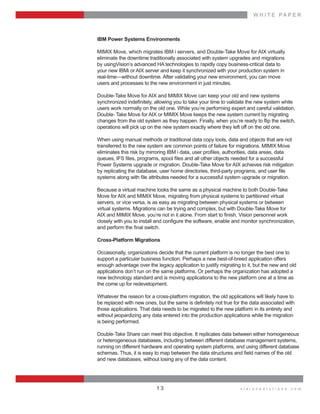 W H I T E    P A P E R
v i s i o n s o l u t i o n s . c o m1 3
IBM  Power  Systems  Environments
MIMIX  Move,  which  migrates  IBM  i  servers,  and  Double-­Take  Move  for  AIX  virtually    
eliminate  the  downtime  traditionally  associated  with  system  upgrades  and  migrations    
by  usingVision’s  advanced  HA  technologies  to  rapidly  copy  business-­critical  data  to    
your  new  IBMi  or  AIX  server  and  keep  it  synchronized  with  your  production  system  in    
real-­time—without  downtime.  After  validating  your  new  environment,  you  can  move    
users  and  processes  to  the  new  environment  in  just  minutes.
Double-­Take  Move  for  AIX  and  MIMIX  Move  can  keep  your  old  and  new  systems    
users  work  normally  on  the  old  one.  While  you’re  performing  expert  and  careful  validation,  
Double-­  Take  Move  for  AIX  or  MIMIX  Move  keeps  the  new  system  current  by  migrating  
operations  will  pick  up  on  the  new  system  exactly  where  they  left  off  on  the  old  one.
When  using  manual  methods  or  traditional  data  copy  tools,  data  and  objects  that  are  not  
transferred  to  the  new  system  are  common  points  of  failure  for  migrations.  MIMIX  Move  
  
Power  Systems  upgrade  or  migration.  Double-­Take  Move  for  AIX  achieves  risk  mitigation    
  
Because  a  virtual  machine  looks  the  same  as  a  physical  machine  to  both  Double-­Take  
Move  for  AIX  and  MIMIX  Move,  migrating  from  physical  systems  to  partitioned  virtual    
servers,  or  vice  versa,  is  as  easy  as  migrating  between  physical  systems  or  between    
virtual  systems.  Migrations  can  be  trying  and  complex,  but  with  Double-­Take  Move  for    
Cross-­Platform  Migrations
Occasionally,  organizations  decide  that  the  current  platform  is  no  longer  the  best  one  to  
support  a  particular  business  function.  Perhaps  a  new  best-­of-­breed  application  offers  
enough  advantage  over  the  legacy  application  to  justify  migrating  to  it,  but  the  new  and  old  
applications  don’t  run  on  the  same  platforms.  Or  perhaps  the  organization  has  adopted  a  
new  technology  standard  and  is  moving  applications  to  the  new  platform  one  at  a  time  as  
the  come  up  for  redevelopment.
Whatever  the  reason  for  a  cross-­platform  migration,  the  old  applications  will  likely  have  to    
those  applications.  That  data  needs  to  be  migrated  to  the  new  platform  in  its  entirety  and  
without  jeopardizing  any  data  entered  into  the  production  applications  while  the  migration    
is  being  performed.
Double-­Take  Share  can  meet  this  objective.  It  replicates  data  between  either  homogeneous  
or  heterogeneous  databases,  including  between  different  database  management  systems,  
running  on  different  hardware  and  operating  system  platforms,  and  using  different  database  
and  new  databases,  without  losing  any  of  the  data  content.
 