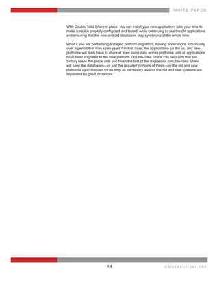 W H I T E    P A P E R
v i s i o n s o l u t i o n s . c o m1 4
With  Double-­Take  Share  in  place,  you  can  install  your  new  application,  take  your  time  to  
and  ensuring  that  the  new  and  old  databases  stay  synchronized  the  whole  time.
What  if  you  are  performing  a  staged  platform  migration,  moving  applications  individually  
over  a  period  that  may  span  years?  In  that  case,  the  applications  on  the  old  and  new  
platforms  will  likely  have  to  share  at  least  some  data  across  platforms  until  all  applications  
have  been  migrated  to  the  new  platform.  Double-­Take  Share  can  help  with  that  too.  
will  keep  the  databases—or  just  the  required  portions  of  them—on  the  old  and  new  
platforms  synchronized  for  as  long  as  necessary,  even  if  the  old  and  new  systems  are  
separated  by  great  distances.
 