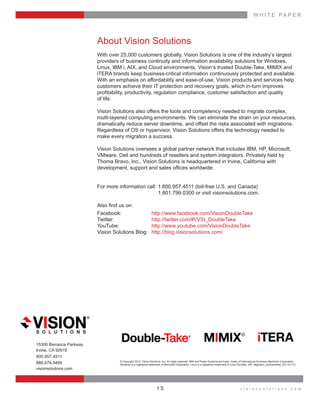 W H I T E    P A P E R
v i s i o n s o l u t i o n s . c o m1 5
About  Vision  Solutions
With  over  25,000  customers  globally,  Vision  Solutions  is  one  of  the  industry’s  largest  
providers  of  business  continuity  and  information  availability  solutions  for  Windows,  
iTERA  brands  keep  business-­critical  information  continuously  protected  and  available.  
With  an  emphasis  on  affordability  and  ease-­of-­use,  Vision  products  and  services  help  
customers  achieve  their  IT  protection  and  recovery  goals,  which  in-­turn  improves    
  
of  life.  
Vision  Solutions  also  offers  the  tools  and  competency  needed  to  migrate  complex,  
multi-­layered  computing  environments.  We  can  eliminate  the  strain  on  your  resources,  
dramatically  reduce  server  downtime,  and  offset  the  risks  associated  with  migrations.  
Regardless  of  OS  or  hypervisor,  Vision  Solutions  offers  the  technology  needed  to    
make  every  migration  a  success.  
Vision  Solutions  oversees  a  global  partner  network  that  includes  IBM,  HP,  Microsoft,  
VMware,  Dell  and  hundreds  of  resellers  and  system  integrators.  Privately  held  by  
Thoma  Bravo,  Inc.,  Vision  Solutions  is  headquartered  in  Irvine,  California  with    
For  more  information  call:  1.800.957.4511  (toll-­free  U.S.  and  Canada)
               1.801.799.0300  or  visit  visionsolutions.com.  
Facebook:     http://www.facebook.com/VisionDoubleTake
Twitter:     http://twitter.com/#!/VSI_DoubleTake
YouTube:     http://www.youtube.com/VisionDoubleTake
Vision  Solutions  Blog:     http://blog.visionsolutions.com/
15300  Barranca  Parkway
Irvine,  CA  92618
800.957.4511
888.674.9495
visionsolutions.com
©  Copyright  2013,  Vision  Solutions,  Inc.  All  rights  reserved.  IBM  and  Power  Systems  are  trade-­  marks  of  International  Business  Machines  Corporation.  
 