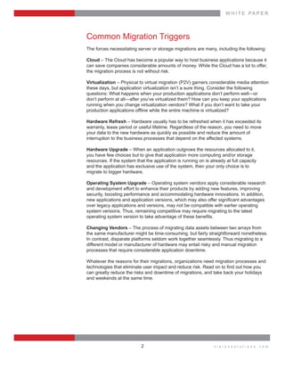 W H I T E    P A P E R
v i s i o n s o l u t i o n s . c o m2
Common  Migration  Triggers
The  forces  necessitating  server  or  storage  migrations  are  many,  including  the  following:
Cloud  –  The  Cloud  has  become  a  popular  way  to  host  business  applications  because  it
can  save  companies  considerable  amounts  of  money.  While  the  Cloud  has  a  lot  to  offer,  
the  migration  process  is  not  without  risk.
Virtualization  –  Physical  to  virtual  migration  (P2V)  garners  considerable  media  attention  
these  days,  but  application  virtualization  isn’t  a  sure  thing.  Consider  the  following    
questions:  What  happens  when  your  production  applications  don’t  perform  well—or  
don’t  perform  at  all—after  you’ve  virtualized  them?  How  can  you  keep  your  applications  
running  when  you  change  virtualization  vendors?  What  if  you  don’t  want  to  take  your  
Hardware  Refresh  –  Hardware  usually  has  to  be  refreshed  when  it  has  exceeded  its  
warranty,  lease  period  or  useful  lifetime.  Regardless  of  the  reason,  you  need  to  move  
your  data  to  the  new  hardware  as  quickly  as  possible  and  reduce  the  amount  of    
interruption  to  the  business  processes  that  depend  on  the  affected  systems.
Hardware  Upgrade  –  When  an  application  outgrows  the  resources  allocated  to  it,    
you  have  few  choices  but  to  give  that  application  more  computing  and/or  storage    
resources.  If  the  system  that  the  application  is  running  on  is  already  at  full  capacity    
and  the  application  has  exclusive  use  of  the  system,  then  your  only  choice  is  to    
migrate  to  bigger  hardware.
Operating  System  Upgrade  –  Operating  system  vendors  apply  considerable  research  
and  development  effort  to  enhance  their  products  by  adding  new  features,  improving    
security,  boosting  performance  and  accommodating  hardware  innovations.  In  addition,  
over  legacy  applications  and  versions,  may  not  be  compatible  with  earlier  operating    
system  versions.  Thus,  remaining  competitive  may  require  migrating  to  the  latest    
Changing  Vendors  –  The  process  of  migrating  data  assets  between  two  arrays  from  
the  same  manufacturer  might  be  time-­consuming,  but  fairly  straightforward  nonetheless.  
In  contrast,  disparate  platforms  seldom  work  together  seamlessly.  Thus  migrating  to  a  
different  model  or  manufacturer  of  hardware  may  entail  risky  and  manual  migration    
processes  that  require  considerable  application  downtime.
Whatever  the  reasons  for  their  migrations,  organizations  need  migration  processes  and  
  
can  greatly  reduce  the  risks  and  downtime  of  migrations,  and  take  back  your  holidays  
and  weekends  at  the  same  time.
 