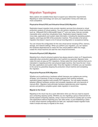 W H I T E    P A P E R
v i s i o n s o l u t i o n s . c o m6
Migration  Topologies
Many  options  are  available  these  days  to  support  your  datacenter  requirements.    
Migrating  to  newer  technology  can  save  your  organization  money  and  make  you    
more  competitive.
Physical-­to-­Virtual  (P2V)  and  Virtual-­to-­Virtual  (V2V)  Migration
Replication-­based  migration  tools  provide  migration  services  from  physical  or  virtual  
production  systems  to  virtual  systems.  You  can  perform  migrations  to  virtual  machines,  
such  as    VMware®  ESX  to  Microsoft®  Hyper-­V™  and  vice  versa,  that  are  normally    
impossible  when  using  free  virtualization  tools.  Replication-­based  migration  tools    
move  data,  applications  and  system  state  information,  including  the  operating  system,  
registry,  event  logs  and  SID  of  the  production  machine.  This  provides  a  full  server    
storage,  and  network  settings.  When  you  perform  your  migration,  you  can  replace    
the  hardware  dependencies  to  match  the  new  virtual  platform  within  the  image,    
create  the  virtual  machine  and  start  the  new  virtual  environment.
Virtual-­to-­Physical  (V2P)  Migration
Migrating  from  virtual  to  physical  systems  has  always  placed  a  strain  on  IT  departments,  
especially  when  production  applications  don’t  perform  as  expected.  Migration  tools  
make  this  task  as  easy  as  P2V  migrations.  Simply  select  the  virtual  machine  that  you’re  
interested  in  migrating  and  the  new  physical  target  machine,  then  have  the  tool    move  
to  the  server  by  gracefully  stopping  the  production  virtual  machine  and  completing    
the  migration.
Physical-­to-­Physical  (P2P)  Migration
Whether  you’re  performing  a  hardware  refresh  because  your  systems  are  coming    
off  lease,  out  of  warranty  or  they’ve  simply  outgrown  their  existing  hardware,    
replication-­based  migration  tools  simplify  P2P  migrations.  You  can  easily  transition    
between  different  hardware  vendors  and  complete  migrations  with  only  seconds  of    
manual  effort.    Migration  tools  eliminate  hardware  dependencies  when  migrating    
servers  and  performs  complete  system  state  migration  in  record  time.
Migrate  to  the  Cloud
your  computing  capacity  quickly.  Whether  you  are  migrating  a  group  of  test  servers  to  
quickly  expand  computing  capacity,  using  a  cloud  environment  to  quickly  spin  up  some  
new  applications  without  impacting  your  own  data  center,  or  just  establishing  a  place    
make  it  simple  and  easy  to  migrate  to  the  cloud.
 
