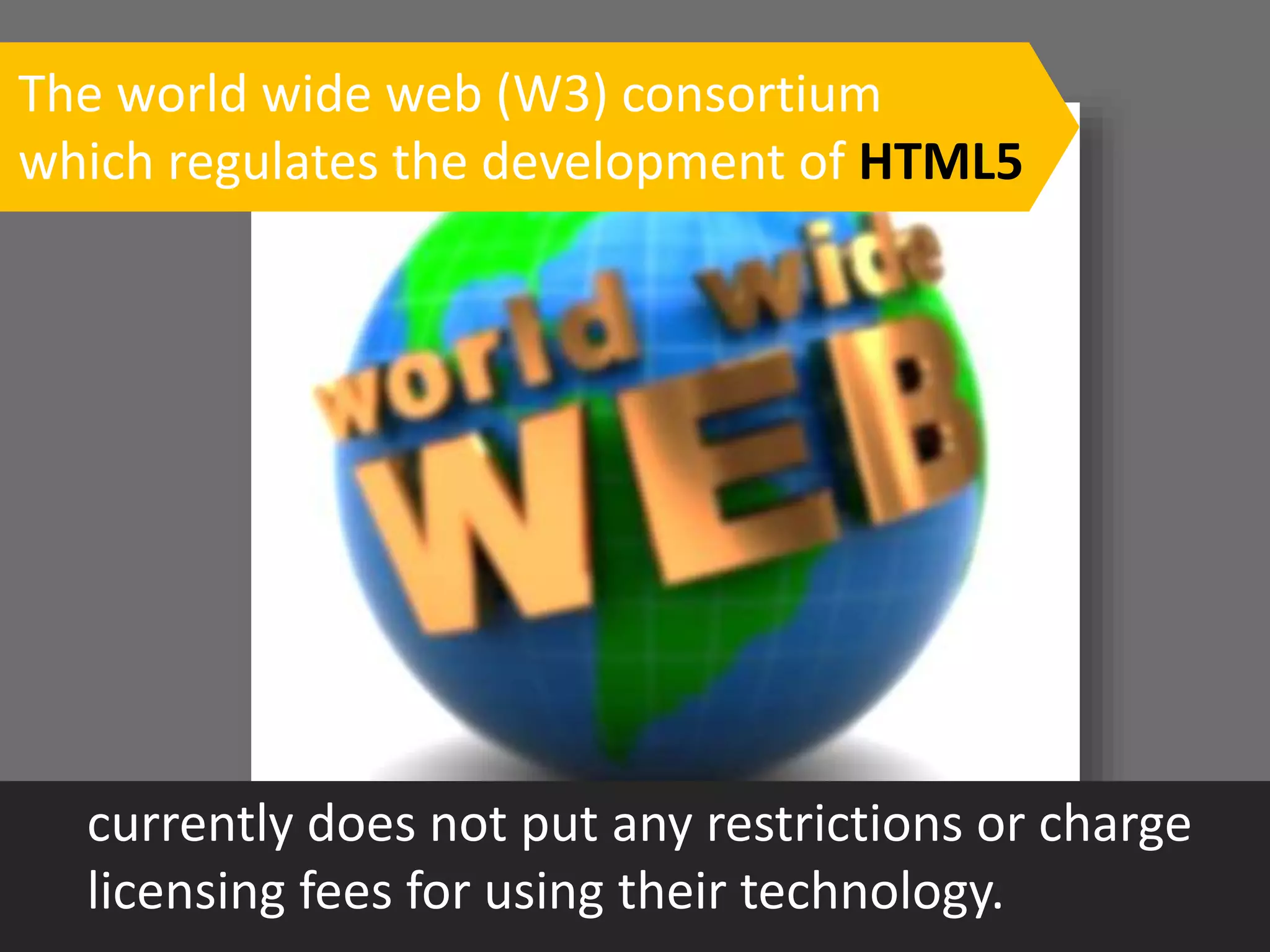 The world wide web (W3) consortium
which regulates the development of HTML5
currently does not put any restrictions or charge
licensing fees for using their technology.
 