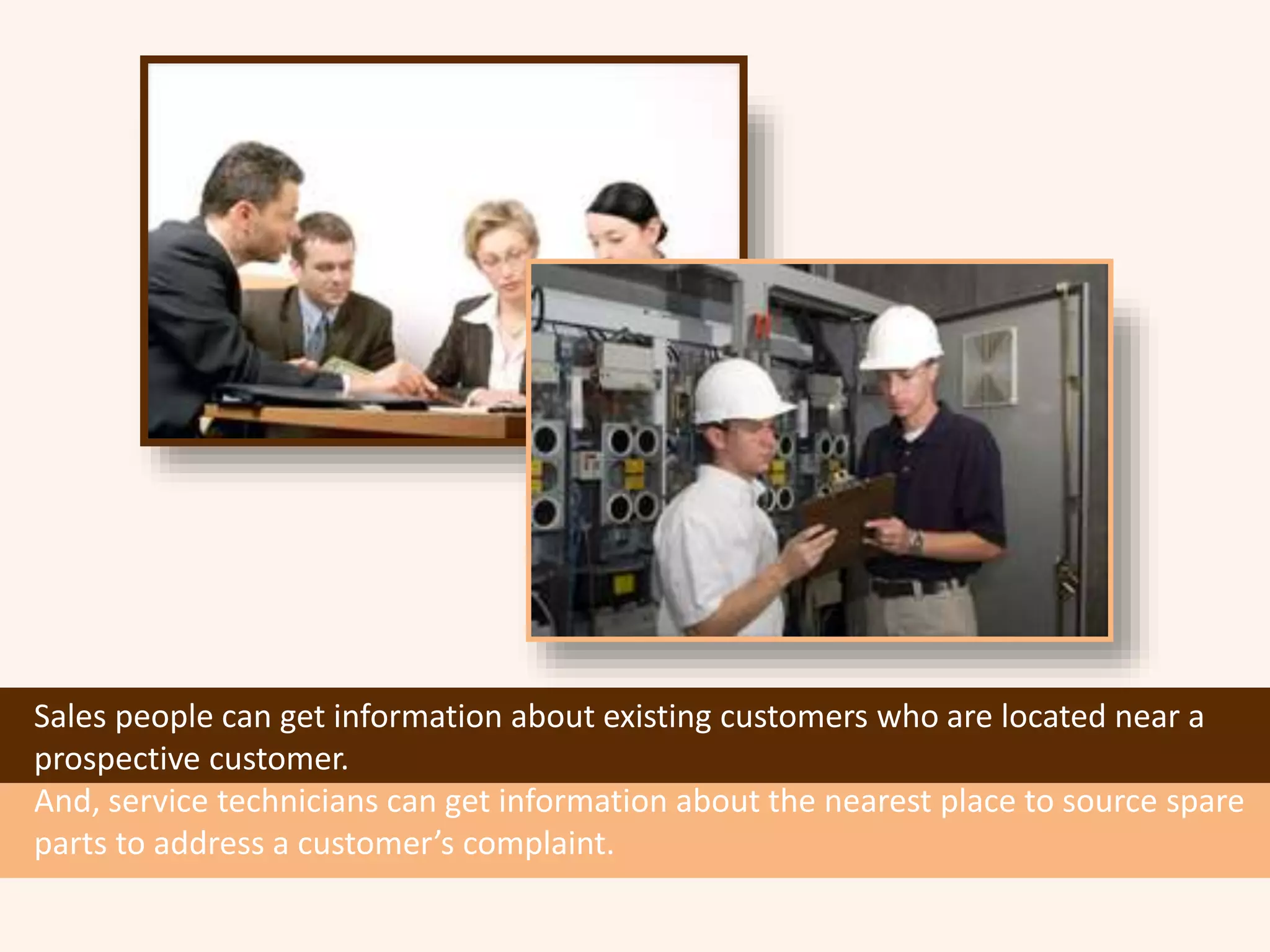Sales people can get information about existing customers who are located near a
prospective customer.
And, service technicians can get information about the nearest place to source spare
parts to address a customer’s complaint.
 