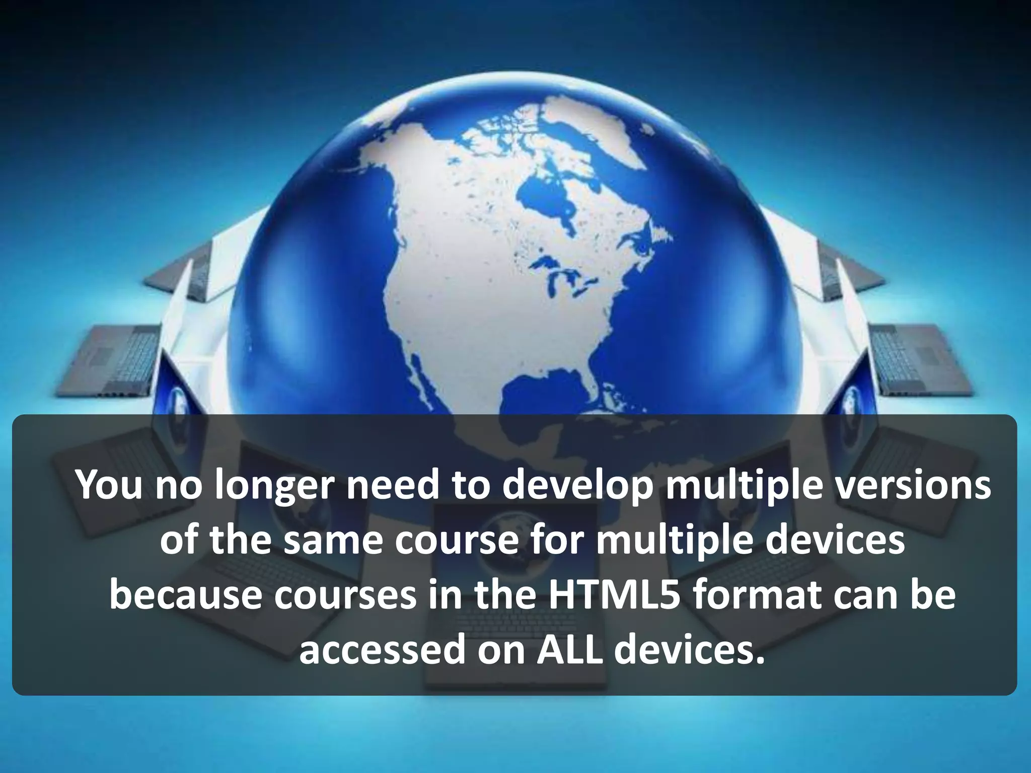 You no longer need to develop multiple versions
of the same course for multiple devices
because courses in the HTML5 format can be
accessed on ALL devices.
 
