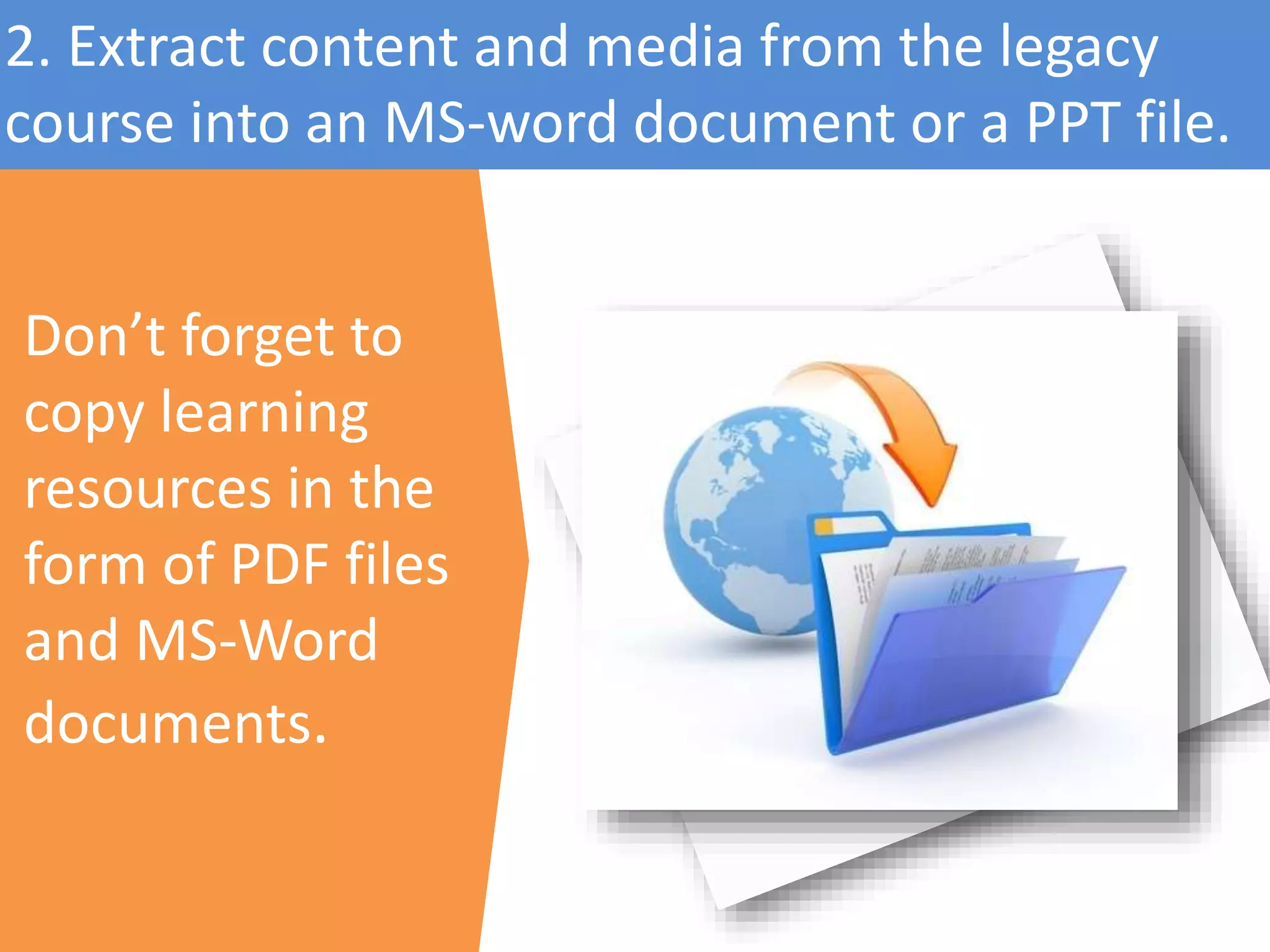 Don’t forget to
copy learning
resources in the
form of PDF files
and MS-Word
documents.
2. Extract content and media from the legacy
course into an MS-word document or a PPT file.
 