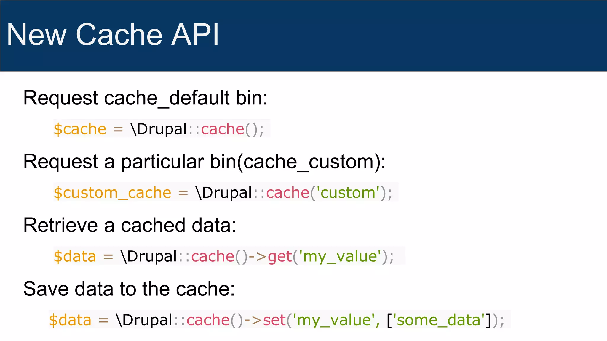 New Cache API
Request cache_default bin:
$cache = Drupal::cache();
Request a particular bin(cache_custom):
$custom_cache = Drupal::cache('custom');
Retrieve a cached data:
$data = Drupal::cache()->get('my_value');
Save data to the cache:
$data = Drupal::cache()->set('my_value', ['some_data']);
 