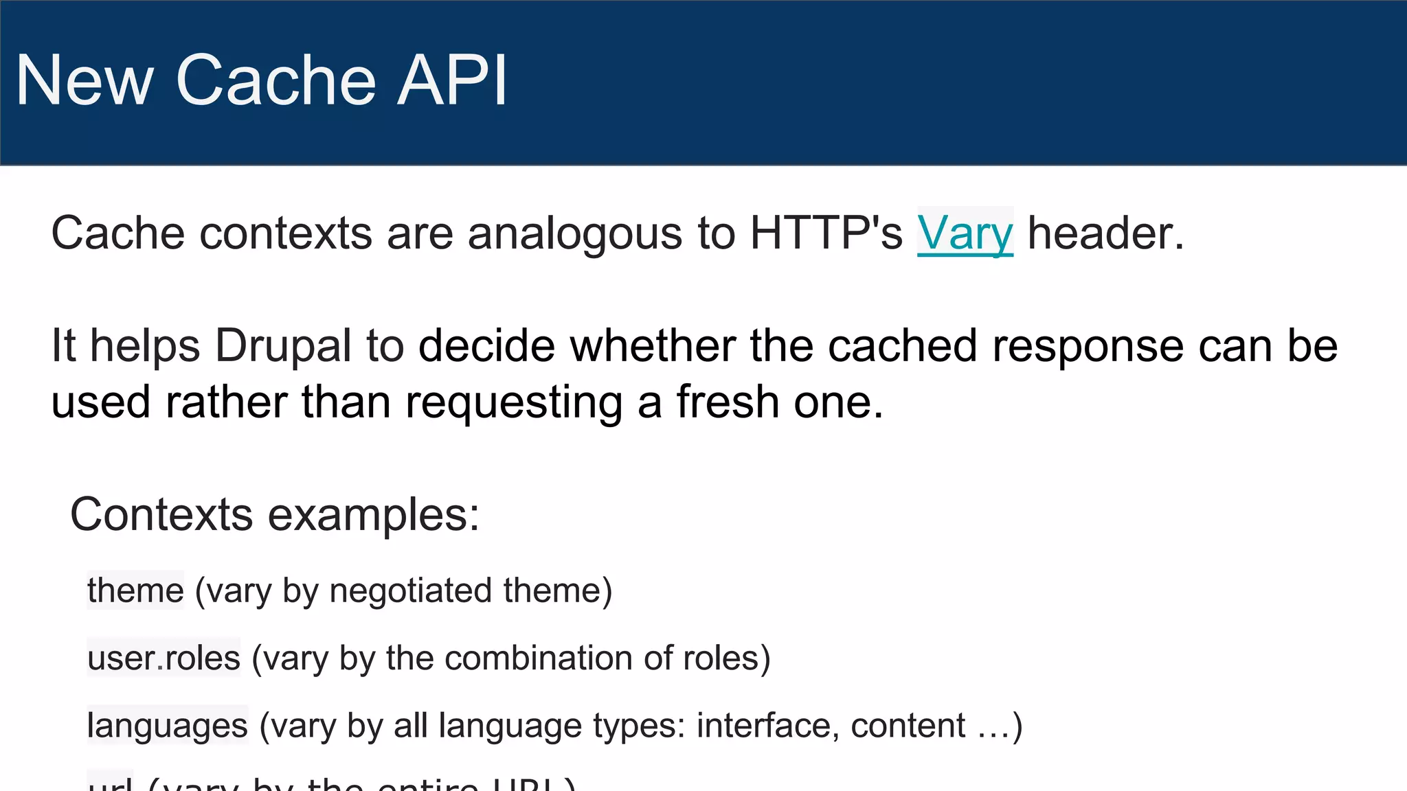New Cache API
Cache contexts are analogous to HTTP's Vary header.
It helps Drupal to decide whether the cached response can be
used rather than requesting a fresh one.
Contexts examples:
theme (vary by negotiated theme)
user.roles (vary by the combination of roles)
languages (vary by all language types: interface, content …)
 