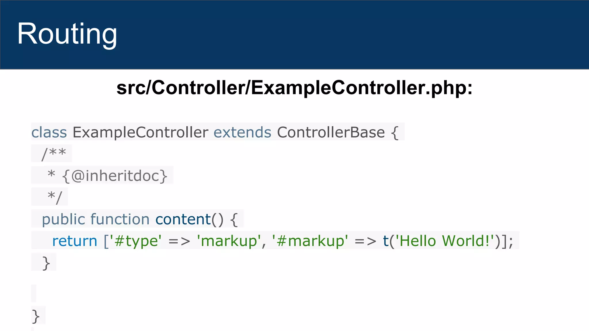 Routing
src/Controller/ExampleController.php:
class ExampleController extends ControllerBase {
/**
* {@inheritdoc}
*/
public function content() {
return ['#type' => 'markup', '#markup' => t('Hello World!')];
}
}
 