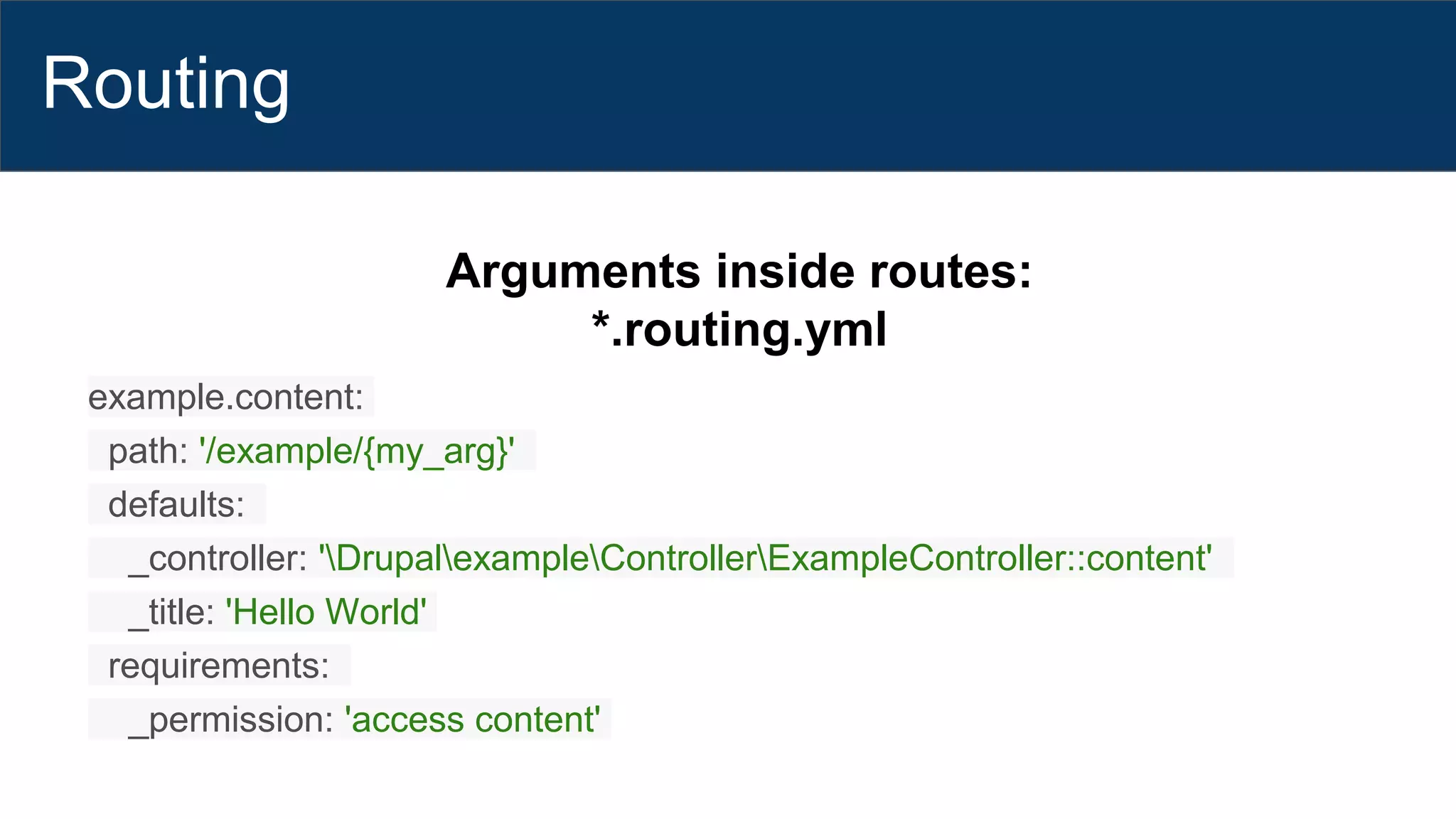 Routing
Arguments inside routes:
*.routing.yml
example.content:
path: '/example/{my_arg}'
defaults:
_controller: 'DrupalexampleControllerExampleController::content'
_title: 'Hello World'
requirements:
_permission: 'access content'
 