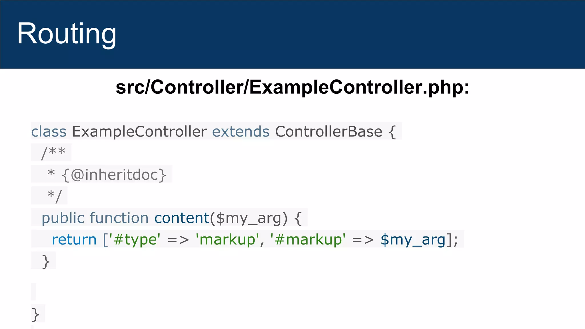 Routing
src/Controller/ExampleController.php:
class ExampleController extends ControllerBase {
/**
* {@inheritdoc}
*/
public function content($my_arg) {
return ['#type' => 'markup', '#markup' => $my_arg];
}
}
 