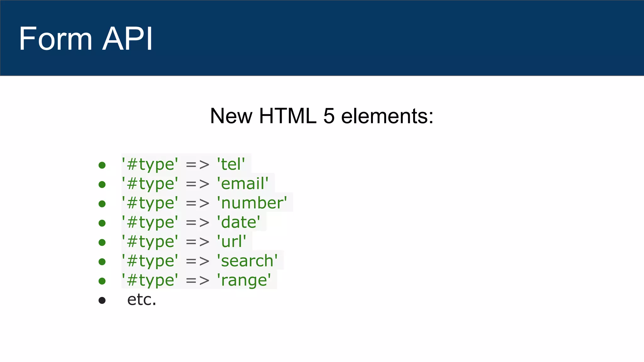 Form API
New HTML 5 elements:
● '#type' => 'tel'
● '#type' => 'email'
● '#type' => 'number'
● '#type' => 'date'
● '#type' => 'url'
● '#type' => 'search'
● '#type' => 'range'
● etc.
 
