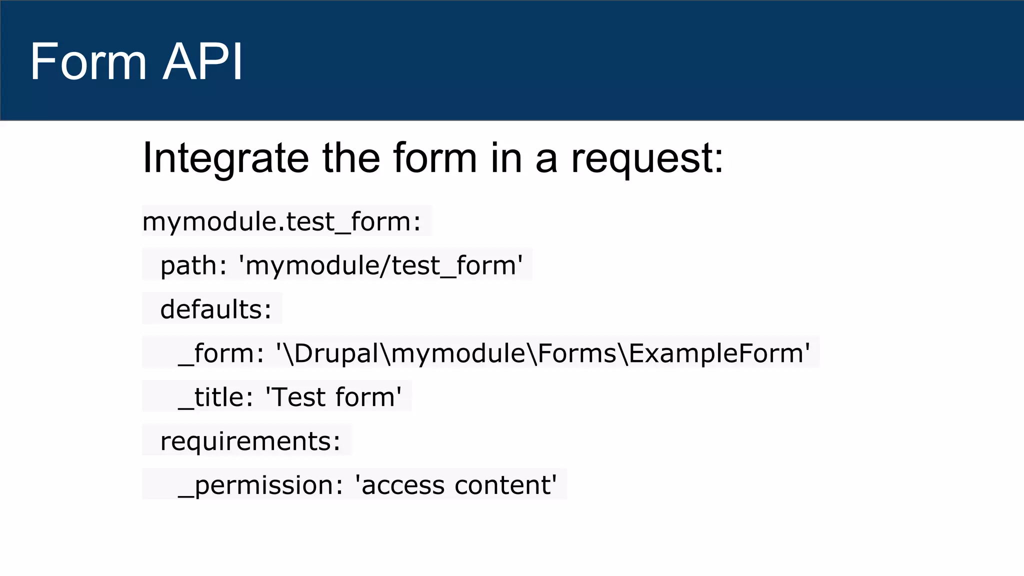 Form API
Integrate the form in a request:
mymodule.test_form:
path: 'mymodule/test_form'
defaults:
_form: 'DrupalmymoduleFormsExampleForm'
_title: 'Test form'
requirements:
_permission: 'access content'
 