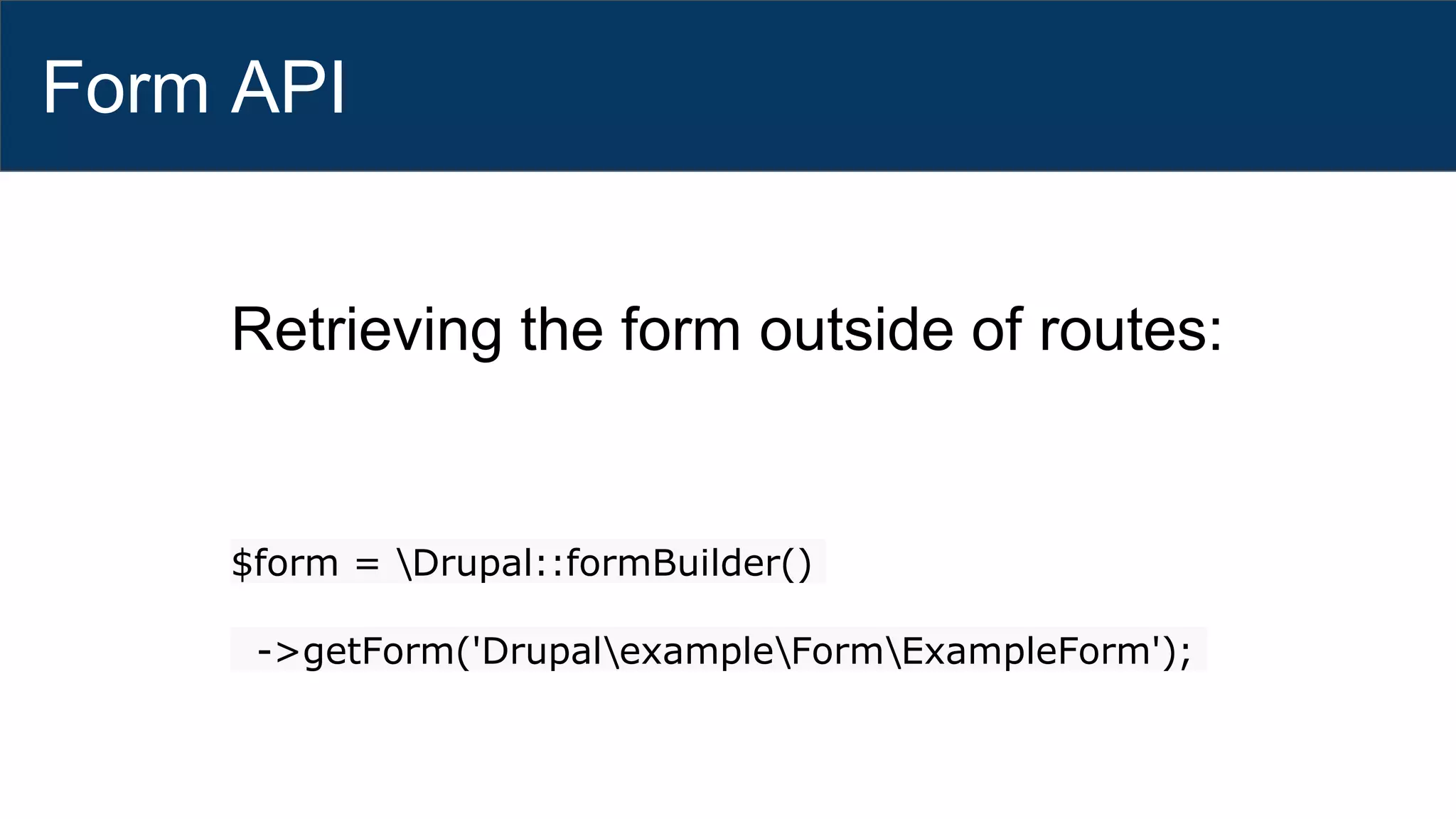 Form API
Retrieving the form outside of routes:
$form = Drupal::formBuilder()
->getForm('DrupalexampleFormExampleForm');
 