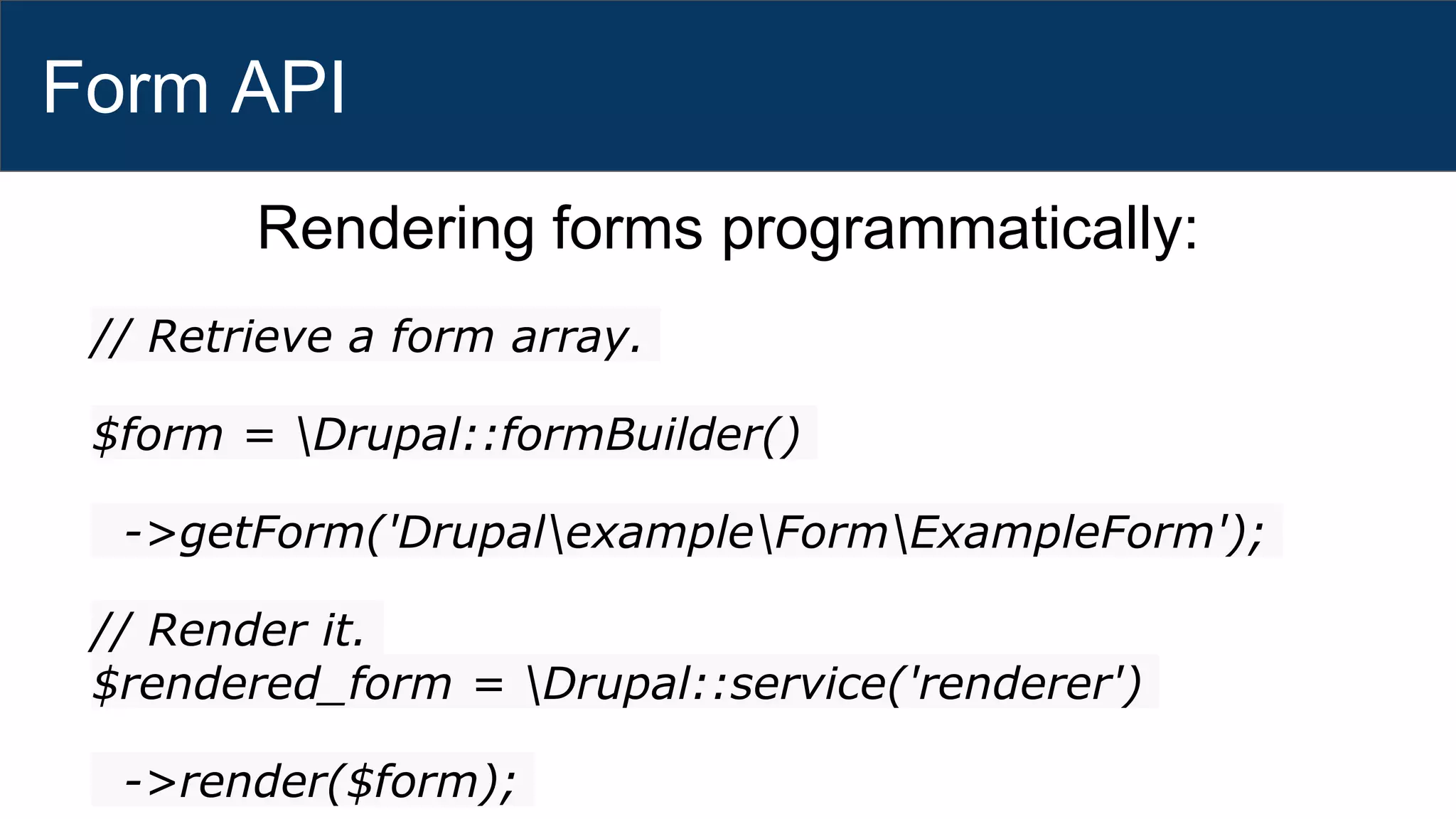 Form API
Rendering forms programmatically:
// Retrieve a form array.
$form = Drupal::formBuilder()
->getForm('DrupalexampleFormExampleForm');
// Render it.
$rendered_form = Drupal::service('renderer')
->render($form);
 