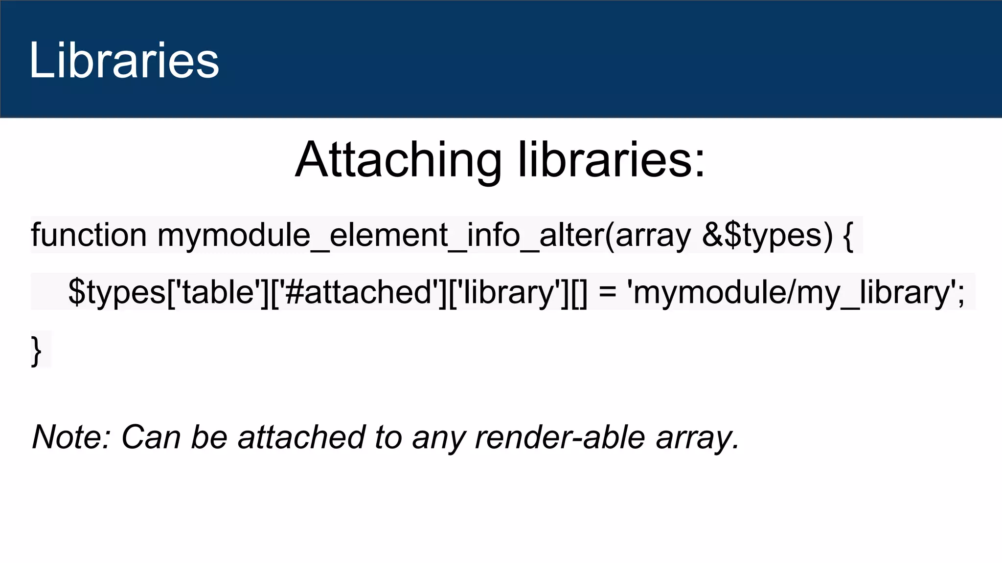 Libraries
Attaching libraries:
function mymodule_element_info_alter(array &$types) {
$types['table']['#attached']['library'][] = 'mymodule/my_library';
}
Note: Can be attached to any render-able array.
 
