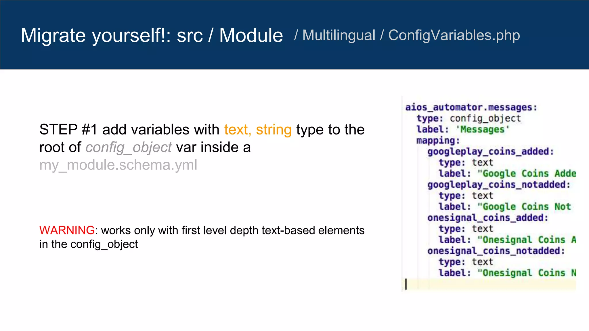 Migrate yourself!: src / Module / Multilingual / ConfigVariables.php
STEP #1 add variables with text, string type to the
root of config_object var inside a
my_module.schema.yml
WARNING: works only with first level depth text-based elements
in the config_object
 