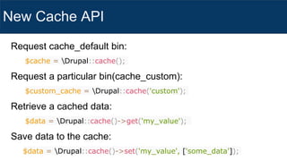 New Cache API
Request cache_default bin:
$cache = Drupal::cache();
Request a particular bin(cache_custom):
$custom_cache = Drupal::cache('custom');
Retrieve a cached data:
$data = Drupal::cache()->get('my_value');
Save data to the cache:
$data = Drupal::cache()->set('my_value', ['some_data']);
 