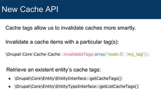 New Cache API
Invalidate a cache items with a particular tag(s):
DrupalCoreCacheCache::invalidateTags(array('node:5', 'my_tag'));
Retrieve an existent entity’s cache tags:
● DrupalCoreEntityEntityInterface::getCacheTags()
● DrupalCoreEntityEntityTypeInterface::getListCacheTags()
Cache tags allow us to invalidate caches more smartly.
 