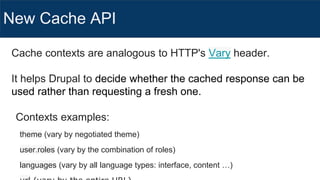 New Cache API
Cache contexts are analogous to HTTP's Vary header.
It helps Drupal to decide whether the cached response can be
used rather than requesting a fresh one.
Contexts examples:
theme (vary by negotiated theme)
user.roles (vary by the combination of roles)
languages (vary by all language types: interface, content …)
 