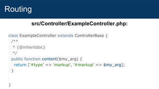 Routing
src/Controller/ExampleController.php:
class ExampleController extends ControllerBase {
/**
* {@inheritdoc}
*/
public function content($my_arg) {
return ['#type' => 'markup', '#markup' => $my_arg];
}
}
 