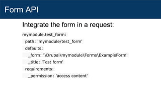Form API
Integrate the form in a request:
mymodule.test_form:
path: 'mymodule/test_form'
defaults:
_form: 'DrupalmymoduleFormsExampleForm'
_title: 'Test form'
requirements:
_permission: 'access content'
 
