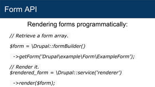 Form API
Rendering forms programmatically:
// Retrieve a form array.
$form = Drupal::formBuilder()
->getForm('DrupalexampleFormExampleForm');
// Render it.
$rendered_form = Drupal::service('renderer')
->render($form);
 