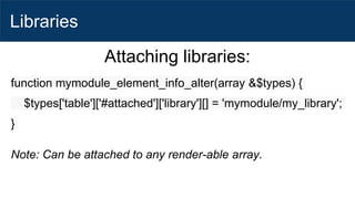 Libraries
Attaching libraries:
function mymodule_element_info_alter(array &$types) {
$types['table']['#attached']['library'][] = 'mymodule/my_library';
}
Note: Can be attached to any render-able array.
 