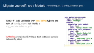 Migrate yourself!: src / Module / Multilingual / ConfigVariables.php
STEP #1 add variables with text, string type to the
root of config_object var inside a
my_module.schema.yml
WARNING: works only with first level depth text-based elements
in the config_object
 