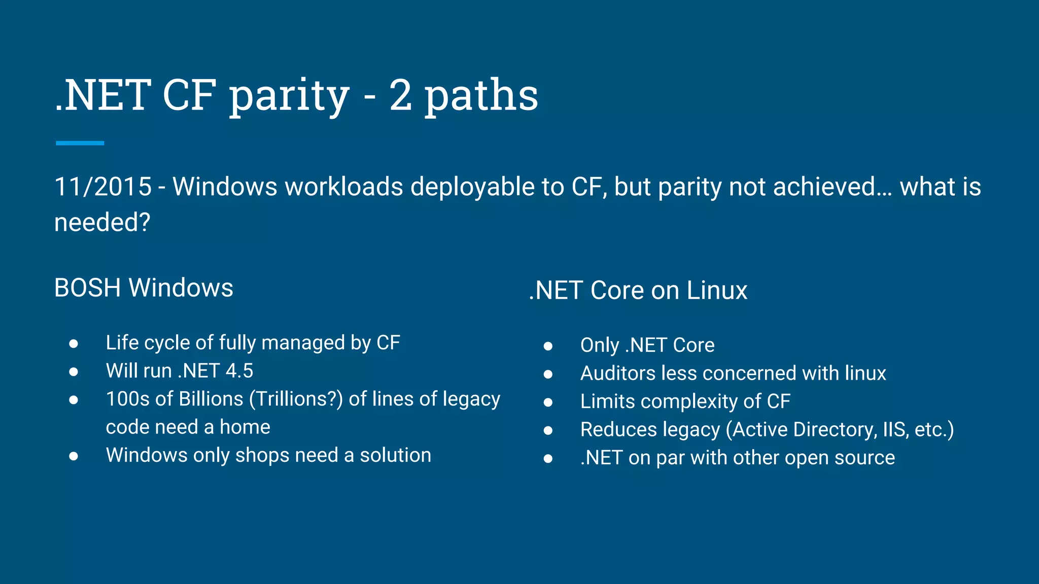 .NET CF parity - 2 paths
BOSH Windows
● Life cycle of fully managed by CF
● Will run .NET 4.5
● 100s of Billions (Trillions?) of lines of legacy
code need a home
● Windows only shops need a solution
.NET Core on Linux
● Only .NET Core
● Auditors less concerned with linux
● Limits complexity of CF
● Reduces legacy (Active Directory, IIS, etc.)
● .NET on par with other open source
11/2015 - Windows workloads deployable to CF, but parity not achieved… what is
needed?
 