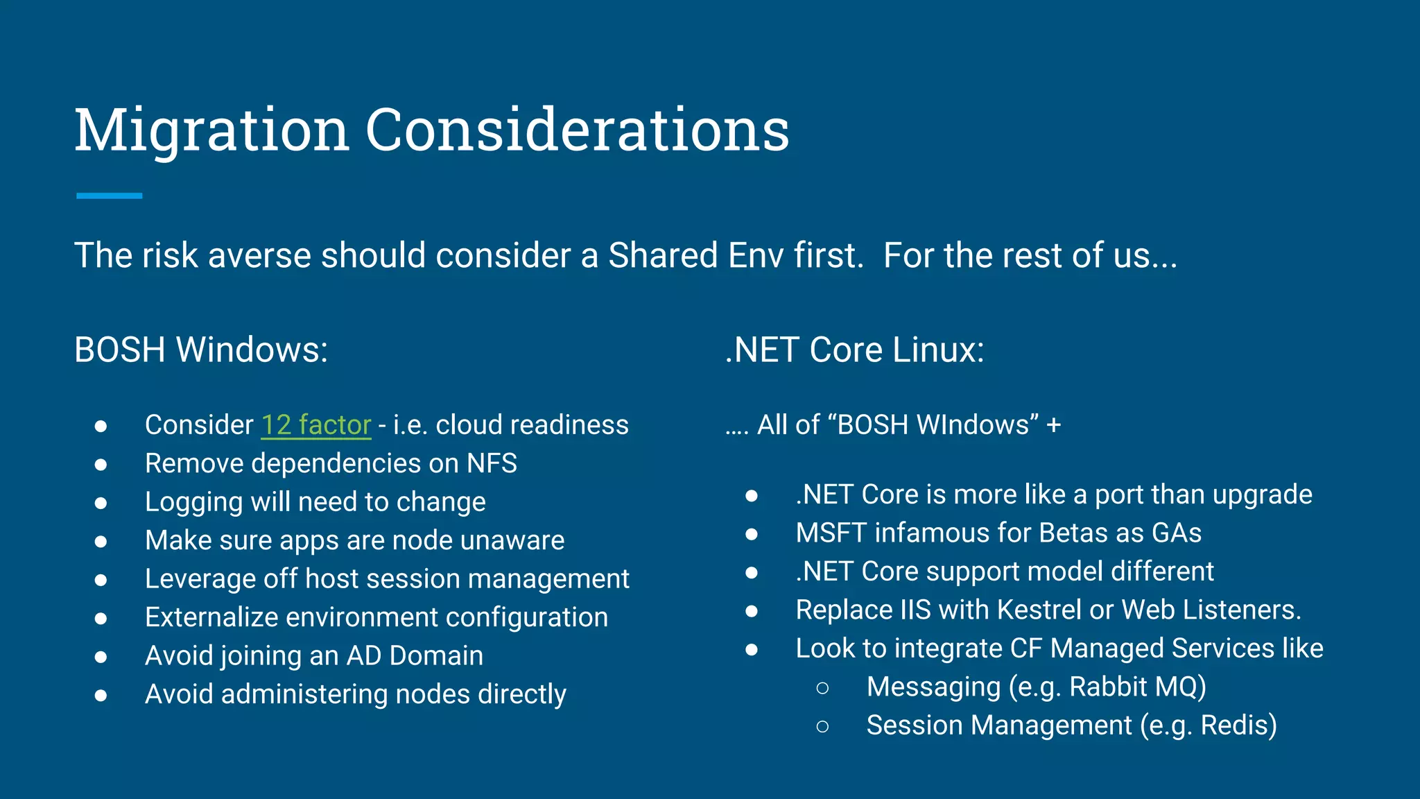 Migration Considerations
BOSH Windows:
● Consider 12 factor - i.e. cloud readiness
● Remove dependencies on NFS
● Logging will need to change
● Make sure apps are node unaware
● Leverage off host session management
● Externalize environment configuration
● Avoid joining an AD Domain
● Avoid administering nodes directly
.NET Core Linux:
…. All of “BOSH WIndows” +
● .NET Core is more like a port than upgrade
● MSFT infamous for Betas as GAs
● .NET Core support model different
● Replace IIS with Kestrel or Web Listeners.
● Look to integrate CF Managed Services like
○ Messaging (e.g. Rabbit MQ)
○ Session Management (e.g. Redis)
The risk averse should consider a Shared Env first. For the rest of us...
 