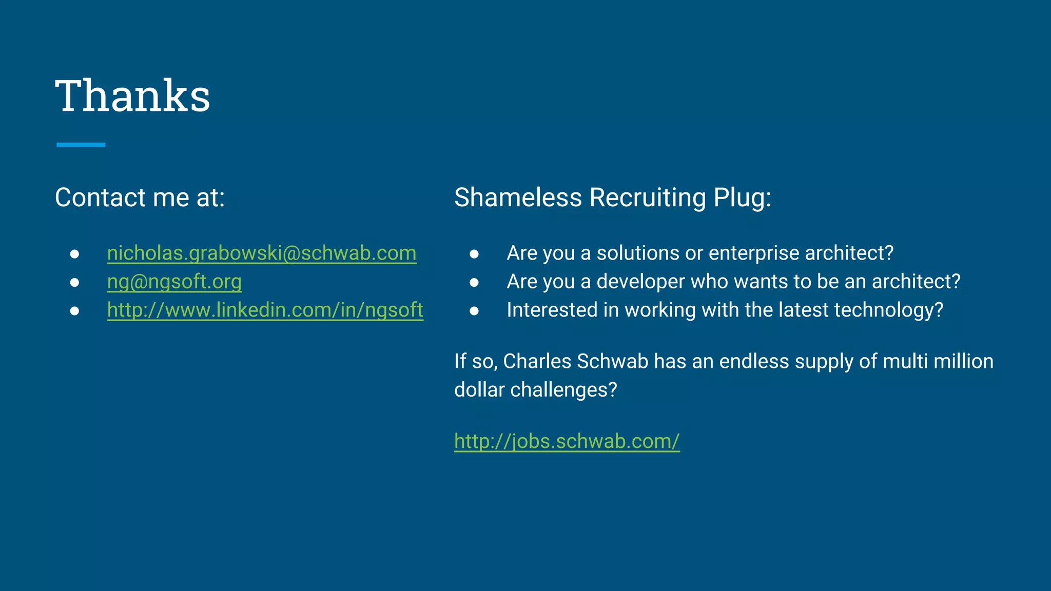 Thanks
Contact me at:
● nicholas.grabowski@schwab.com
● ng@ngsoft.org
● http://www.linkedin.com/in/ngsoft
Shameless Recruiting Plug:
● Are you a solutions or enterprise architect?
● Are you a developer who wants to be an architect?
● Interested in working with the latest technology?
If so, Charles Schwab has an endless supply of multi million
dollar challenges?
http://jobs.schwab.com/
 