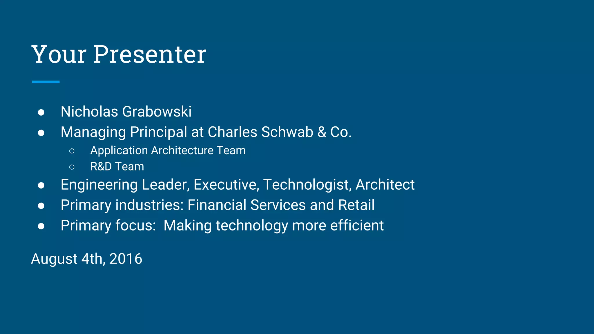 Your Presenter
● Nicholas Grabowski
● Managing Principal at Charles Schwab & Co.
○ Application Architecture Team
○ R&D Team
● Engineering Leader, Executive, Technologist, Architect
● Primary industries: Financial Services and Retail
● Primary focus: Making technology more efficient
August 4th, 2016
 